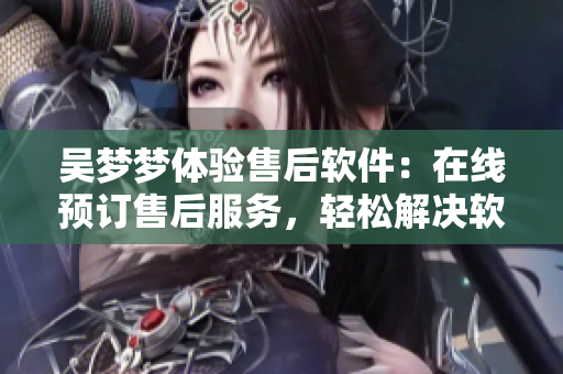 吳夢夢體驗售后軟件：在線預(yù)訂售后服務(wù)，輕松解決軟件問題