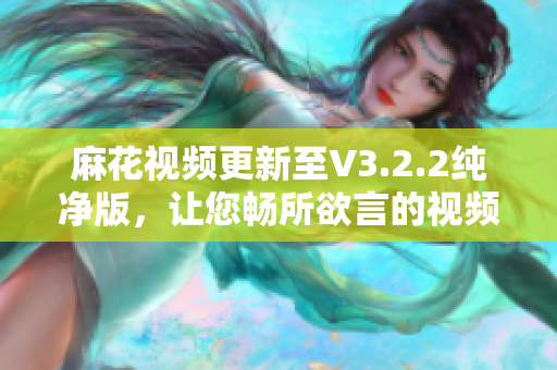 麻花視頻更新至V3.2.2純凈版，讓您暢所欲言的視頻編輯軟件