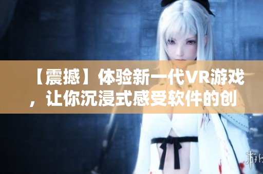 【震撼】體驗(yàn)新一代VR游戲，讓你沉浸式感受軟件的創(chuàng)新與樂趣！
