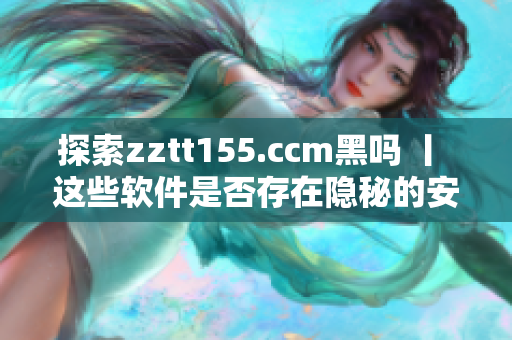 探索zztt155.ccm黑嗎 丨 這些軟件是否存在隱秘的安全風(fēng)險(xiǎn)？