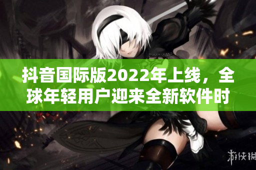 抖音國際版2022年上線，全球年輕用戶迎來全新軟件時代