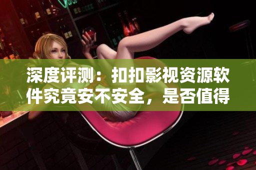 深度評測：扣扣影視資源軟件究竟安不安全，是否值得信賴？