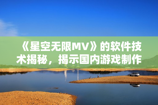 《星空無限MV》的軟件技術(shù)揭秘，揭示國內(nèi)游戲制作水平，引領(lǐng)軟件開發(fā)潮流。
