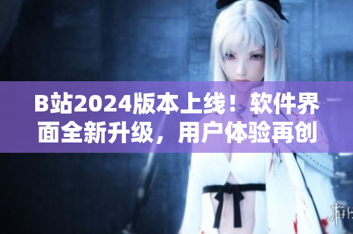 B站2024版本上線！軟件界面全新升級(jí)，用戶體驗(yàn)再創(chuàng)高峰