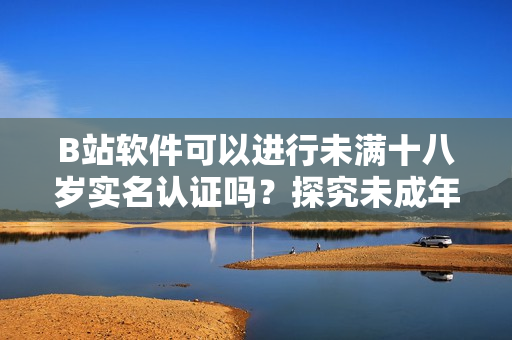 B站軟件可以進(jìn)行未滿十八歲實(shí)名認(rèn)證嗎？探究未成年人賬戶合法合規(guī)問題！
