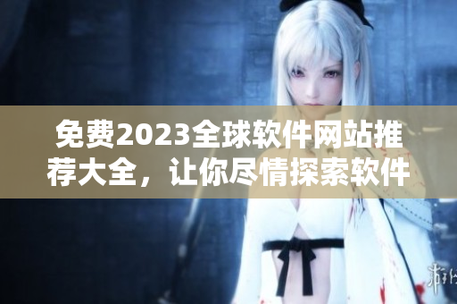 免費(fèi)2023全球軟件網(wǎng)站推薦大全，讓你盡情探索軟件世界！