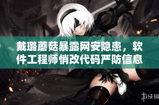 戴璐蘑菇暴露網(wǎng)安隱患，軟件工程師悄改代碼嚴(yán)防信息泄露