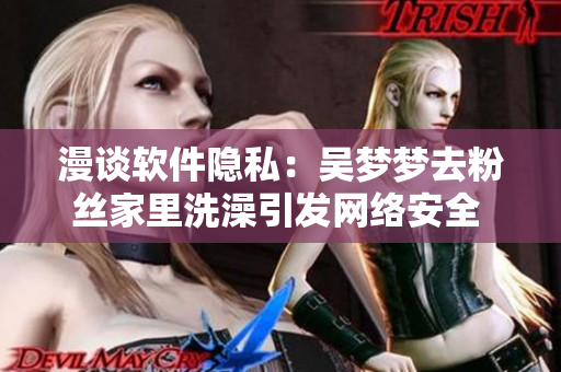 漫談軟件隱私：吳夢夢去粉絲家里洗澡引發(fā)網(wǎng)絡(luò)安全 關(guān)注！