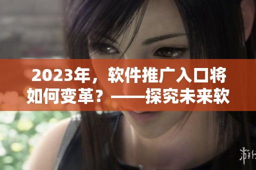 2023年，軟件推廣入口將如何變革？——探究未來(lái)軟件推廣趨勢(shì)