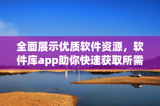 全面展示優(yōu)質(zhì)軟件資源，軟件庫app助你快速獲取所需軟件