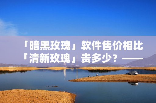 「暗黑玫瑰」軟件售價相比「清新玫瑰」貴多少？——深度評測