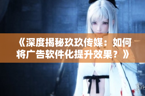 《深度揭秘玖玖傳媒：如何將廣告軟件化提升效果？》