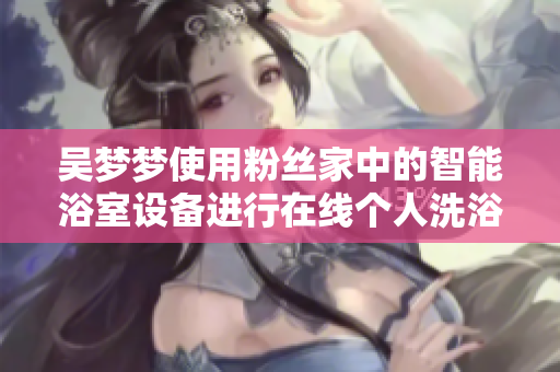 吳夢夢使用粉絲家中的智能浴室設(shè)備進行在線個人洗浴體驗