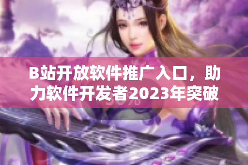 B站開放軟件推廣入口，助力軟件開發(fā)者2023年突破發(fā)展瓶頸
