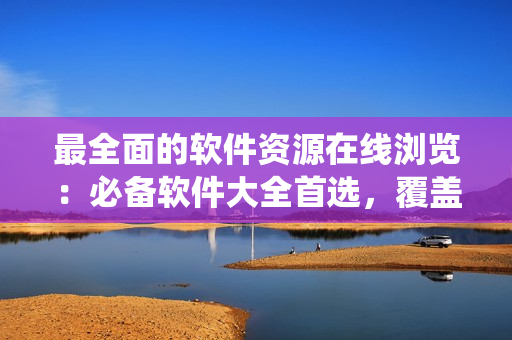 最全面的軟件資源在線瀏覽：必備軟件大全首選，覆蓋全系列操作系統(tǒng)！