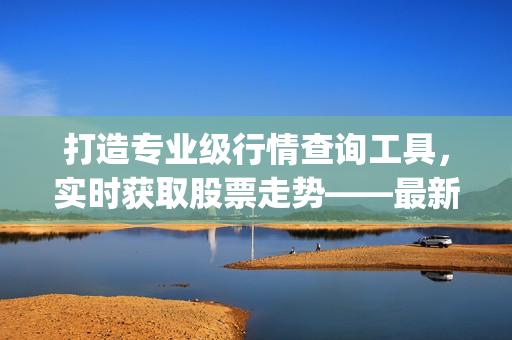 打造專業(yè)級行情查詢工具，實(shí)時(shí)獲取股票走勢——最新免費(fèi)行情軟件App推薦