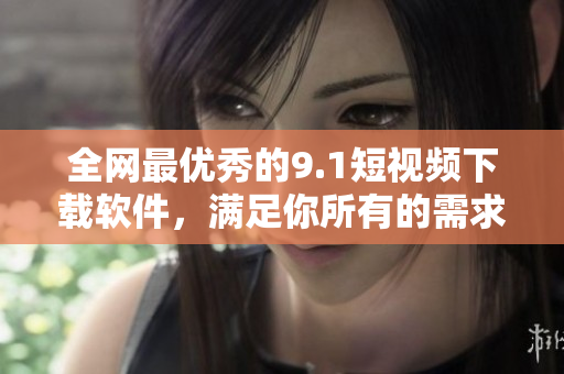 全網(wǎng)最優(yōu)秀的9.1短視頻下載軟件，滿足你所有的需求！