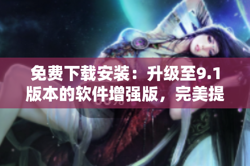 免費(fèi)下載安裝：升級(jí)至9.1版本的軟件增強(qiáng)版，完美提升用戶(hù)體驗(yàn)