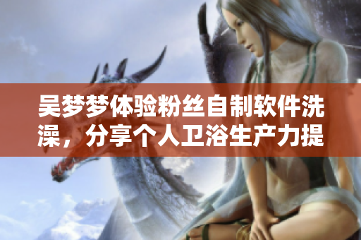 吳夢夢體驗(yàn)粉絲自制軟件洗澡，分享個人衛(wèi)浴生產(chǎn)力提升經(jīng)歷