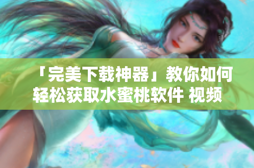 「完美下載神器」教你如何輕松獲取水蜜桃軟件 視頻，內(nèi)容詳實(shí)易懂