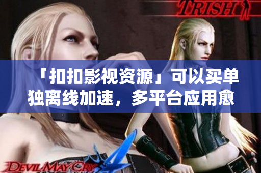 「扣扣影視資源」可以買單獨(dú)離線加速，多平臺(tái)應(yīng)用愈發(fā)頻繁！