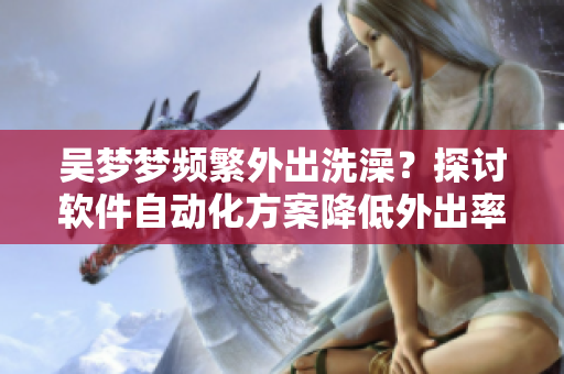 吳夢(mèng)夢(mèng)頻繁外出洗澡？探討軟件自動(dòng)化方案降低外出率！