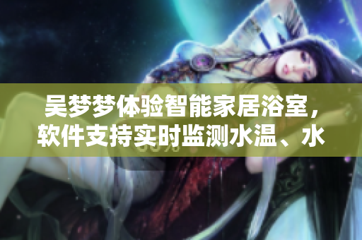 吳夢(mèng)夢(mèng)體驗(yàn)智能家居浴室，軟件支持實(shí)時(shí)監(jiān)測水溫、水流等數(shù)據(jù)