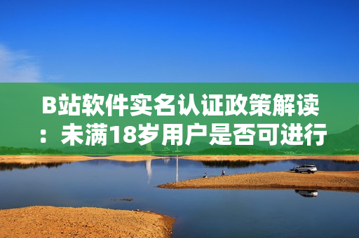B站軟件實(shí)名認(rèn)證政策解讀：未滿(mǎn)18歲用戶(hù)是否可進(jìn)行實(shí)名認(rèn)證？！