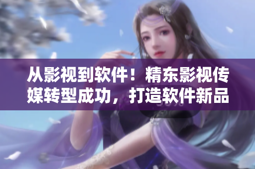從影視到軟件！精東影視傳媒轉(zhuǎn)型成功，打造軟件新品牌！
