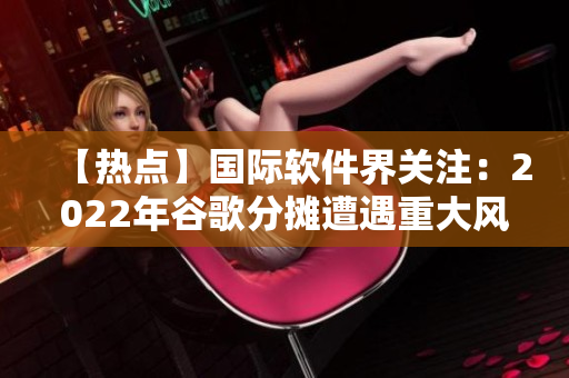 【熱點(diǎn)】國際軟件界關(guān)注：2022年谷歌分?jǐn)傇庥鲋卮箫L(fēng)險！