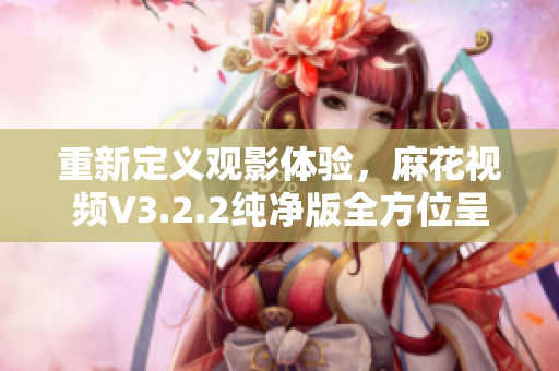 重新定義觀影體驗(yàn)，麻花視頻V3.2.2純凈版全方位呈現(xiàn)優(yōu)質(zhì)內(nèi)容