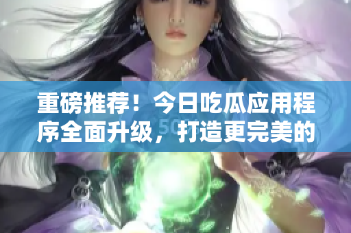 重磅推薦！今日吃瓜應(yīng)用程序全面升級，打造更完美的軟件信息分享！