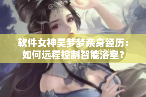 軟件女神吳夢夢親身經(jīng)歷：如何遠程控制智能浴室？
