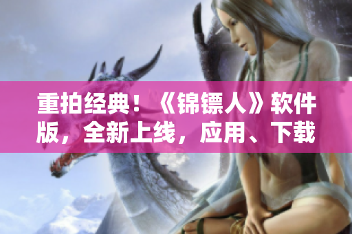 重拍經(jīng)典！《錦鏢人》軟件版，全新上線，應(yīng)用、下載、評(píng)測(cè)一網(wǎng)打盡！