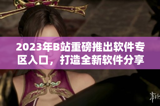 2023年B站重磅推出軟件專(zhuān)區(qū)入口，打造全新軟件分享平臺(tái)