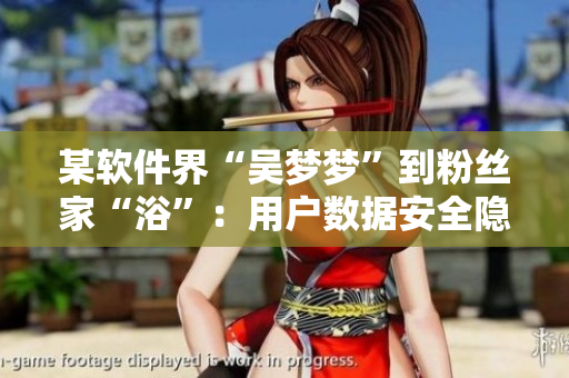 某軟件界“吳夢(mèng)夢(mèng)”到粉絲家“浴”：用戶數(shù)據(jù)安全隱憂惹熱議
