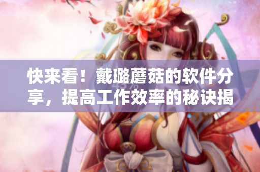 快來(lái)看！戴璐蘑菇的軟件分享，提高工作效率的秘訣揭曉！