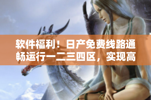 軟件福利！日產免費線路通暢運行一二三四區(qū)，實現高效安全下載