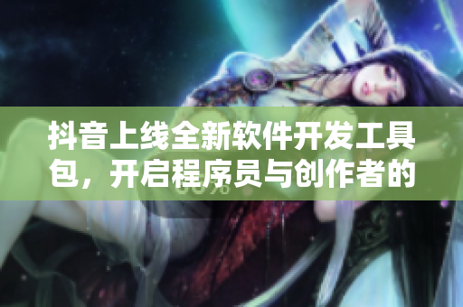 抖音上線全新軟件開(kāi)發(fā)工具包，開(kāi)啟程序員與創(chuàng)作者的合作新篇章！