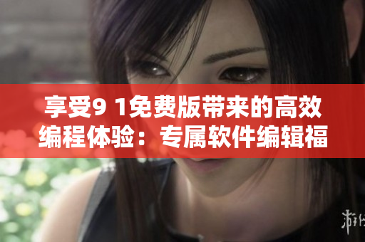 享受9 1免費(fèi)版帶來的高效編程體驗：專屬軟件編輯福利來襲！