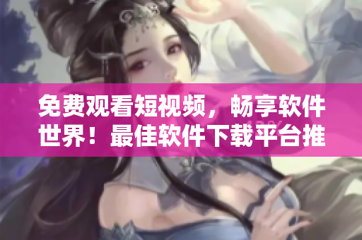 免費觀看短視頻，暢享軟件世界！最佳軟件下載平臺推薦