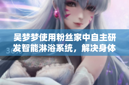 吳夢夢使用粉絲家中自主研發(fā)智能淋浴系統(tǒng)，解決身體保健與隱私問題