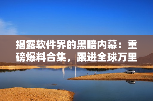 揭露軟件界的黑暗內(nèi)幕：重磅爆料合集，跟進(jìn)全球萬里長(zhǎng)征 
