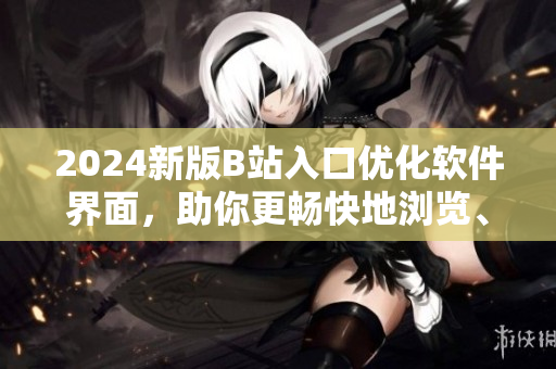 2024新版B站入口優(yōu)化軟件界面，助你更暢快地瀏覽、分享、創(chuàng)作！