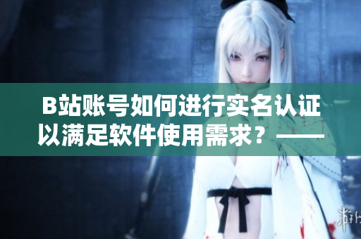 B站賬號如何進(jìn)行實(shí)名認(rèn)證以滿足軟件使用需求？——小編分享實(shí)用教程！