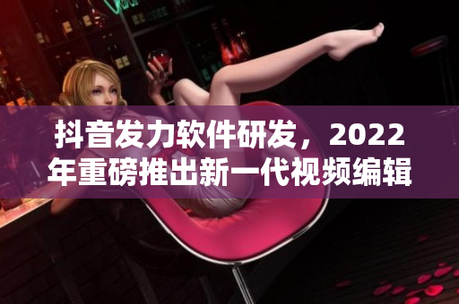抖音發(fā)力軟件研發(fā)，2022年重磅推出新一代視頻編輯軟件