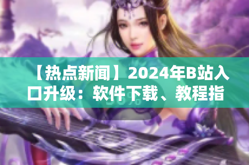 【熱點新聞】2024年B站入口升級：軟件下載、教程指南一網(wǎng)打盡