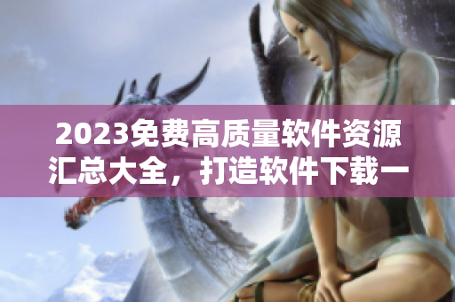 2023免費高質(zhì)量軟件資源匯總大全，打造軟件下載一站式服務(wù)平臺！
