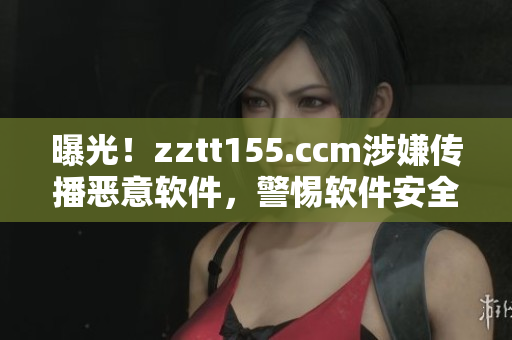 曝光！zztt155.ccm涉嫌傳播惡意軟件，警惕軟件安全隱患