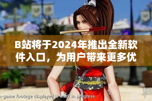 B站將于2024年推出全新軟件入口，為用戶帶來更多優(yōu)質(zhì)軟件資源